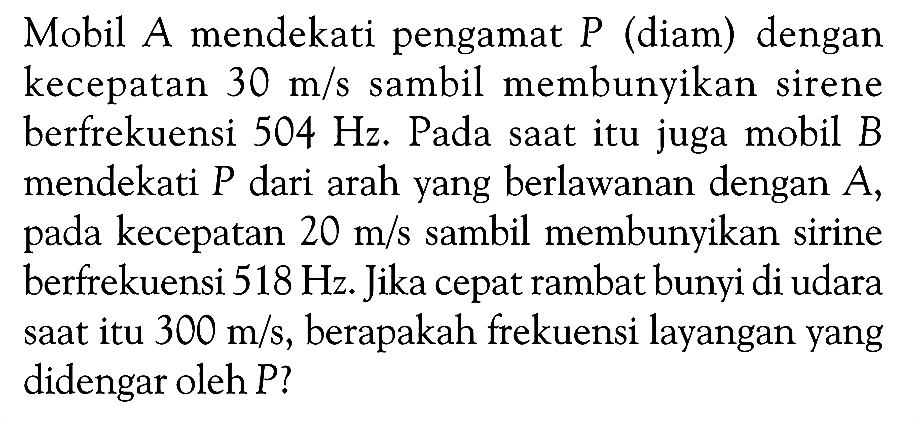 Mobil A mendekati pengamat P (diam) dengan kecepatan 30 m/s sambil membunyikan sirene berfrekuensi 504 Hz. Pada saat itu juga mobil B mendekati  P dari arah yang berlawanan dengan A, pada kecepatan 20 m/s sambil membunyikan sirine berfrekuensi 518 Hz. Jika cepat rambat bunyi di udara saat itu 300 m/s, berapakah frekuensi layangan yang didengar oleh P?