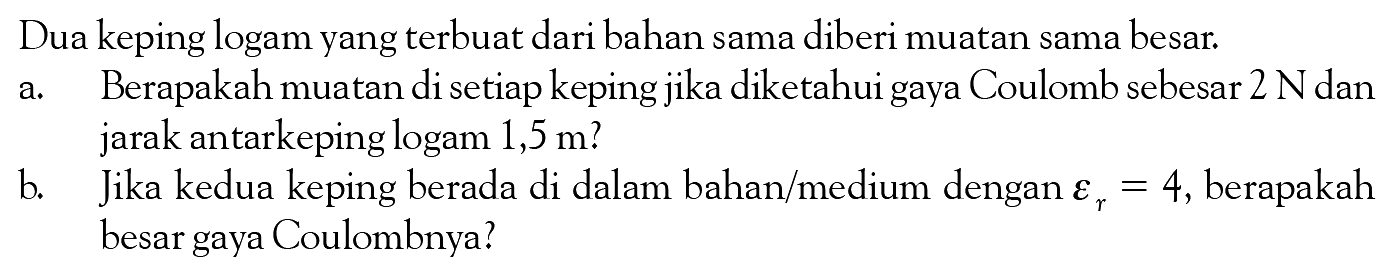 Dua keping logam yang terbuat dari bahan sama diberi muatan sama besar. a. Berapakah muatan di setiap keping jika diketahui gaya Coulomb sebesar  2 N  dan jarak antarkeping logam 1,5 m? b. Jika kedua keping berada di dalam bahan/medium dengan epsilonr=4 , berapakah besar gaya Coulombnya? 