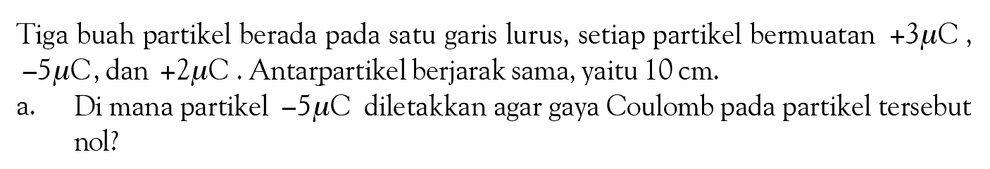 Tiga buah partikel berada pada satu garis lurus, setiap partikel bermuatan +3 muC, -5 muC , dan +2 muC. Antarpartikel berjarak sama, yaitu 10 cm. a. Di mana partikel -5 muC diletakkan agar gaya Coulomb pada partikel tersebut nol?