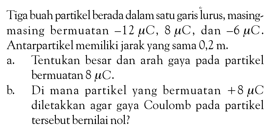 Tiga buah partikel berada dalam satu garis lurus, masing masing bermuatan -12 muC, 8 muC , dan -6 muC. Antarpartikel memiliki jarak yang sama 0,2 m. a. Tentukan besar dan arah gaya pada partikel bermuatan 8 muC. b. Di mana partikel yang bermuatan +8 muC diletakkan agar gaya Coulomb pada partikel tersebut bernilai nol?