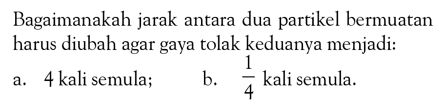 Bagaimanakah jarak antara dua partikel bermuatan harus diubah agar gaya tolak keduanya menjadi: a. 4 kali semula; b.  1/4  kali semula. 