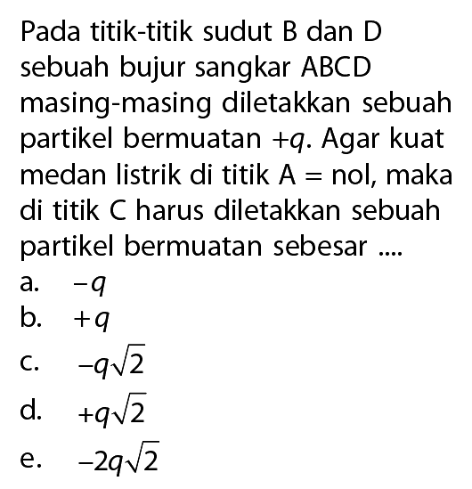 Pada titik-titik sudut B dan D sebuah bujur sangkar  ABCD  masing-masing diletakkan sebuah partikel bermuatan  +q . Agar kuat medan listrik di titik  A=nol, maka di titik  C  harus diletakkan sebuah partikel bermuatan sebesar ....