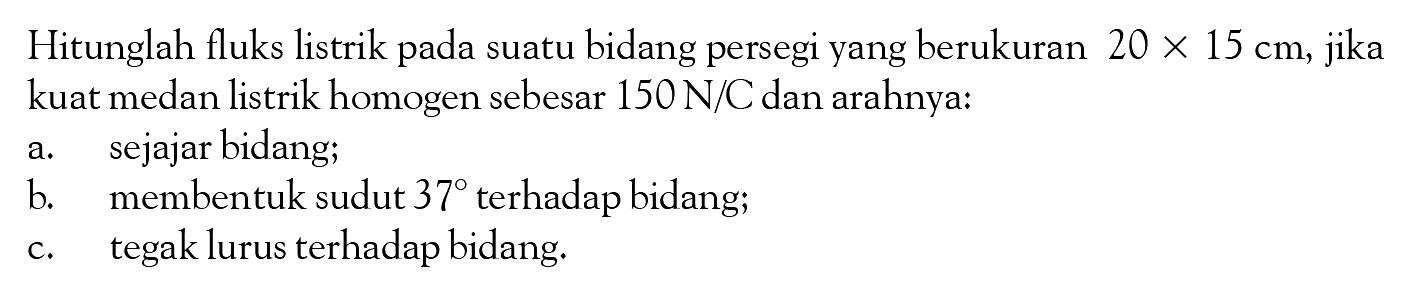 Hitunglah fluks listrik pada suatu bidang persegi yang berukuran  20x15 cm , jika kuat medan listrik homogen sebesar  150 N/C  dan arahnya: a. sejajar bidang; b. membentuk sudut  37  terhadap bidang; c. tegak lurus terhadap bidang. 