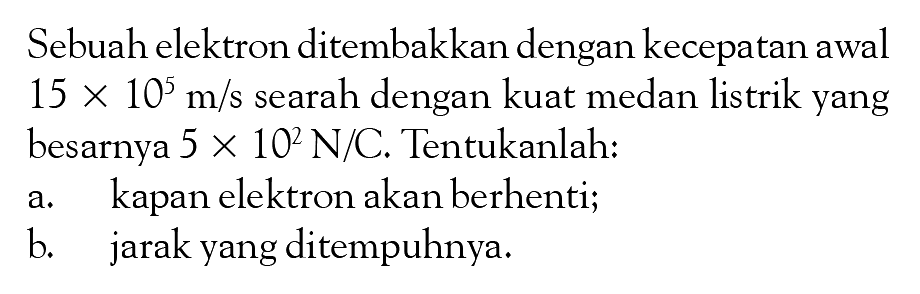 Sebuah elektron ditembakkan dengan kecepatan awal 15 x 10^5 m/s searah dengan kuat medan listrik yang besarnya 5 x 10^2 N/C. Tentukanlah: a. kapan elektron akan berhenti; b. jarak yang ditempuhnya.