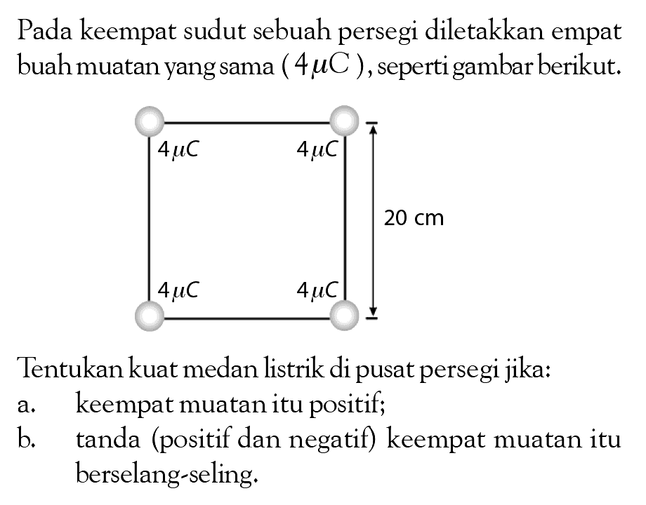 Pada keempat sudut sebuah persegi diletakkan empat buah muatan yang sama ( 4 muC ) ,seperti gambar berikut: Tentukankuat medan listrik di pusat persegi jika: a keempat muatan itu positif; b tanda (positif dan negatif) keempat muatan itu berselang-seling: