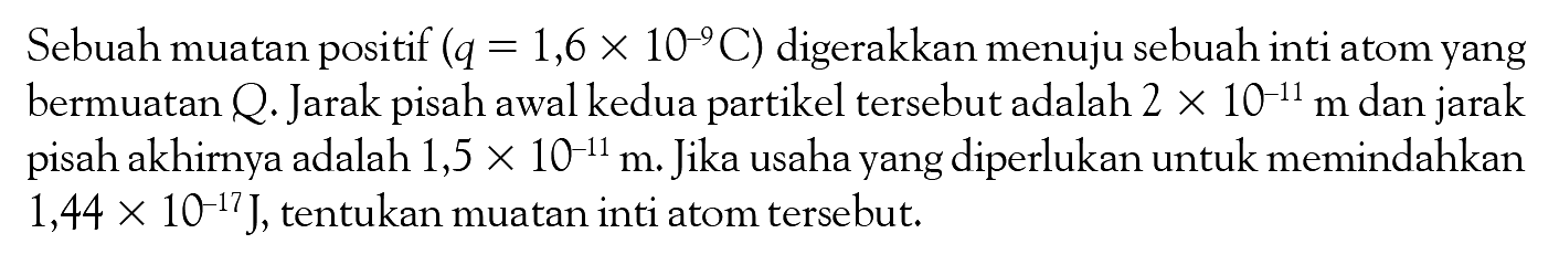 Sebuah muatan positif (q = 1,6 x 10^-9C) digerakkan menuju sebuah inti atom yang bermuatan Q: Jarak pisah awal kedua partikel tersebut adalah 2 X 10^-11 m dan jarak pisah akhirnya adalah 1,5 X 10^-4m: Jika usaha yang diperlukan untuk memindahkan 1,44 10^-17J, tentukan muatan inti atom tersebut: