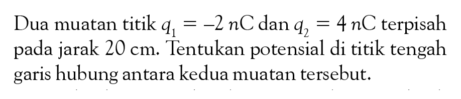 Dua muatan titik q1 = -2nC dan q2 = 4 nC terpisah pada jarak 20 cm. Tentukan potensial di titik tengah garis hubung antara kedua muatan tersebut.