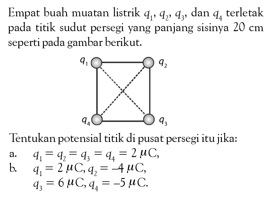 Empat buah muatan listrik  q1, q2, q3 , dan  q4  terletak pada titik sudut persegi yang panjang sisinya  20 cm  seperti pada gambar berikut.Tentukan potensial titik di pusat persegi itu jika: q1 q2 q4 q3   a.   q1=q2=q3=q4=2muC,   b.   q1=2muC, q2=-4muC,         q3=6muC, q4=-5muC.