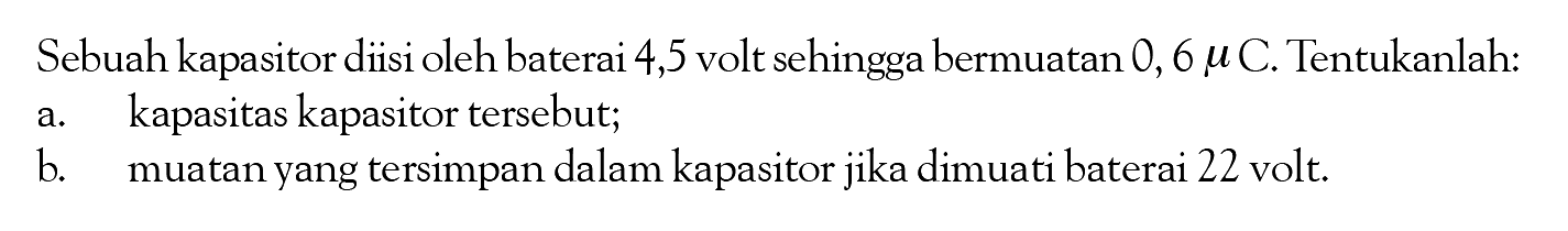 Sebuah kapasitor diisi oleh baterai 4,5 volt sehingga bermuatan 0,6 mu C. Tentukanlah: a. kapasitas kapasitor tersebut; b. muatan yang tersimpan dalam kapasitor jika dimuati baterai 22 volt.