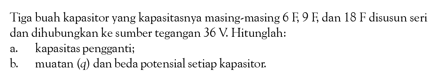 Tiga buah kapasitor yang kapasitasnya masing-masing  6 F, 9 F , dan  18 F  disusun seri dan dihubungkan ke sumber tegangan  36 V . Hitunglah: a. kapasitas pengganti; b. muatan (q) dan beda potensial setiap kapasitor. 