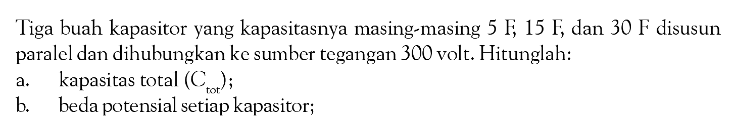 Tiga buah kapasitor yang kapasitasnya masing-masing 5 F, 15 F, dan 30 F disusun paralel dan dihubungkan ke sumber tegangan 300 volt. Hitunglah: a. kapasitas total (Ctot); b. beda potensial setiap kapasitor;