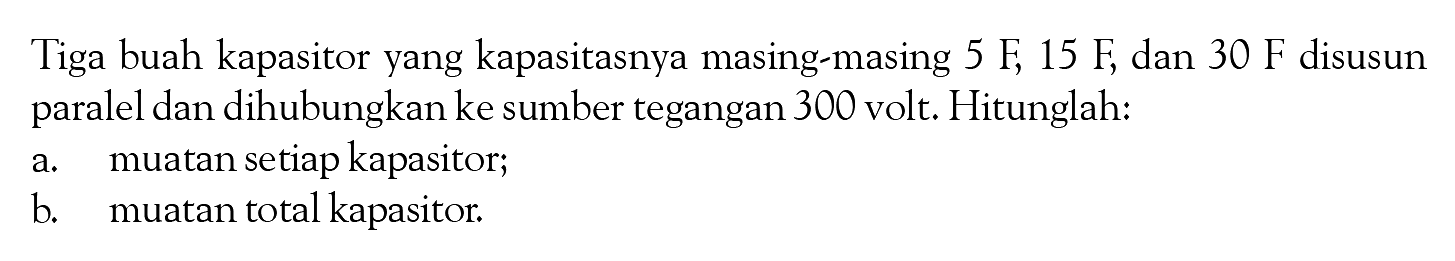 Tiga buah kapasitor yang kapasitasnya masing-masing 5 F, 15 F, dan 30 F disusun paralel dan dihubungkan ke sumber tegangan 300 volt, Hitunglah: a. muatan setiap kapasitor; b muatan total kapasitor,