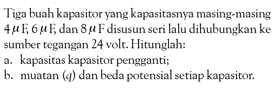 Tiga buah kapasitor yang kapasitasnya masing-masing 4 mu F; 6 mu F; dan 8 mu F disusun seri lalu dihubungkan ke sumber tegangan 24 volt. Hitunglah: a. kapasitas kapasitor pengganti; b. muatan (q) dan beda potensial setiap kapasitor.