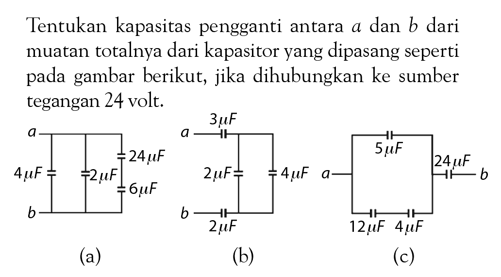 Tentukan kapasitas pengganti antara a dan b dari muatan totalnya dari kapasitor yang dipasang seperti pada gambar berikut, jika dihubungkan ke sumber tegangan 24 volt. 4 muF 2 muF 24 muF 6 muF 3 muF 2 muF 2 muF 4 muF 5 muF 24 muF 12 muF 4 muF (a) (b) (c)