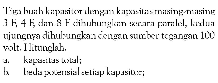 Tiga buah kapasitor dengan kapasitas masing-masing 3 F, 4 F, dan 8 F dihubungkan secara paralel, kedua ujungnya dihubungkan dengan sumber tegangan 100 volt. Hitunglah. a. kapasitas total; b. beda potensial setiap kapasitor;