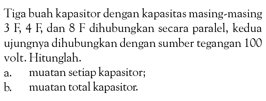 Tiga buah kapasitor dengan kapasitas masing-masing 3 F, 4 F, dan 8 F dihubungkan secara paralel, kedua ujungnya dihubungkan dengan sumber tegangan 100 volt. Hitunglah. a. muatan setiap kapasitor; b. muatan total kapasitor.