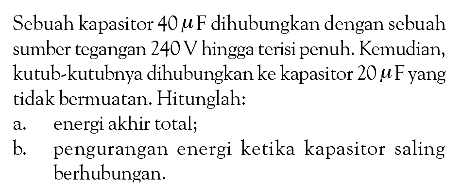 Sebuah kapasitor 40 muF dihubungkan dengan sebuah sumber tegangan 240 V hingga terisi penuh. Kemudian, kutub-kutubnya dihubungkan ke kapasitor 20 muF yang tidak bermuatan. Hitunglah: a. energi akhir total; b. pengurangan energi ketika kapasitor saling berhubungan: