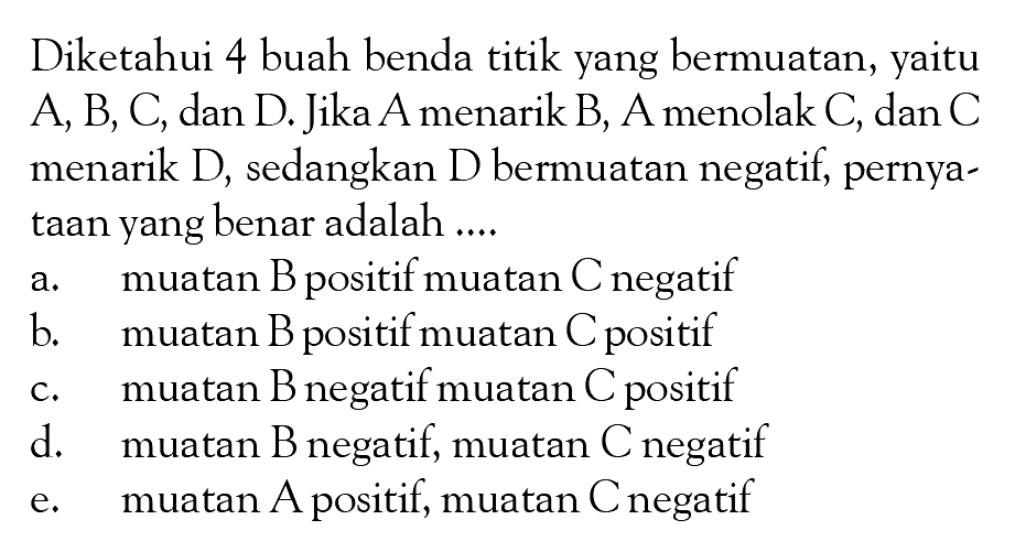 Diketahui 4 buah benda titik yang bermuatan, yaitu A, B, C, dan D. Jika A menarik B, A menolak C, dan C menarik D, sedangkan D bermuatan negatif, pernya-taan yang benar adalah ....