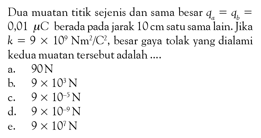 Dua muatan titik sejenis dan sama besar qa = qb = 0,01 muC berada pada jarak 10 cm satu sama lain. Jika k = 9 x 10^9 Nm^2/C^2, besar gaya tolak yang dialami kedua muatan tersebut adalah ....