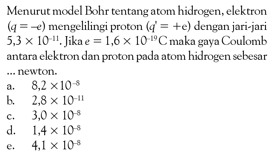 Menurut model Bohr tentang atom hidrogen, elektron (q = -e) mengelilingi proton ( q' = +e) dengan jari-jari 5,3 x 10^-11. Jika e = 1,6 x 10^(-19)C maka gaya Coulomb antara elektron dan proton atom hidrogen sebesar ... newton.