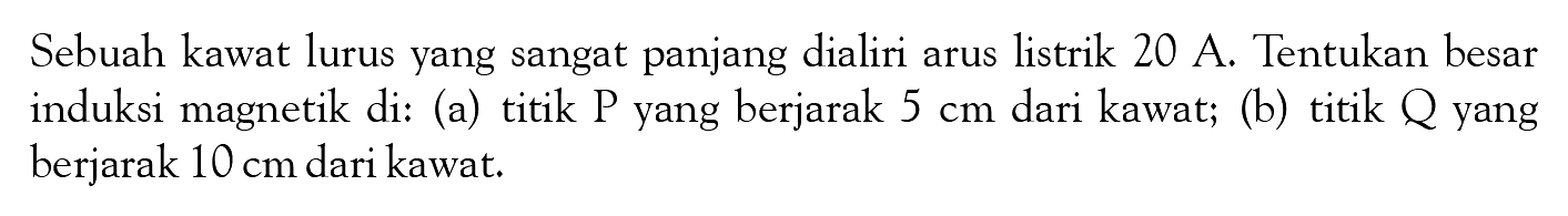 Sebuah kawat lurus yang sangat panjang dialiri arus listrik 20 A. Tentukan besar induksi magnetik di: (a) titik  P  yang berjarak  5 cm  dari kawat; (b) titik  Q  yang berjarak  10 cm  dari kawat.