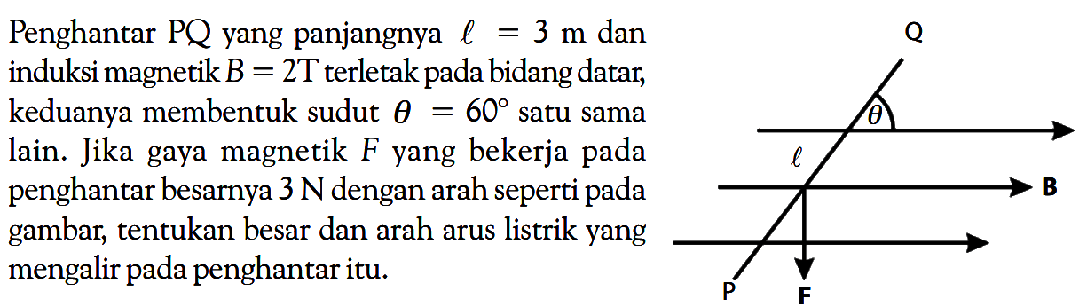 Penghantar  PQ  yang panjangnya  l=3 m  dan induksi magnetik  B=2T  terletak pada bidang datar, keduanya membentuk sudut  theta=60  satu sama lain. Jika gaya magnetik  F yang bekerja pada penghantar besarnya  3 N  dengan arah seperti pada gambar, tentukan besar dan arah arus listrik yang mengalir pada penghantar itu. Q theta l P F 