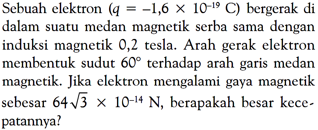 Sebuah elektron  (q=-1,6x10^(-19) C) bergerak di dalam suatu medan magnetik serba sama dengan induksi magnetik 0,2 tesla. Arah gerak elektron membentuk sudut  60  terhadap arah garis medan magnetik. Jika elektron mengalami gaya magnetik sebesar  64 akar(3)x10^(-14) N , berapakah besar kecepatannya?