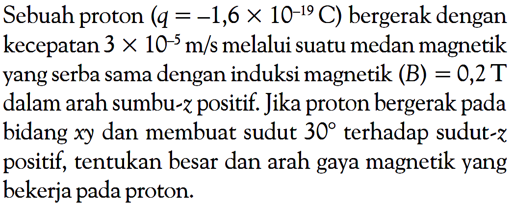 Sebuah proton  (q=-1,6x10^(-19) C)  bergerak dengan kecepatan  3x10^(-5) m/s  melalui suatu medan magnetik yang serba sama dengan induksi magnetik (B)=0,2 T  dalam arah sumbu-z positif. Jika proton bergerak pada bidang xy  dan membuat sudut  30  terhadap sudut-z positif, tentukan besar dan arah gaya magnetik yang bekerja pada proton.