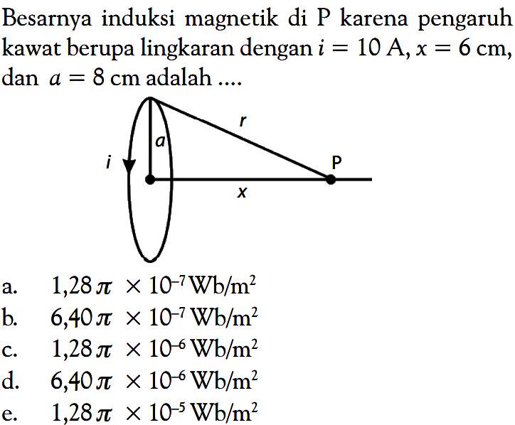 Besarnya induksi magnetik di P karena pengaruh kawat berupa lingkaran dengan  i=10 A, x=6 cm , dan  a=8 cm  adalah ....r a P I x a.   1,28pix10^(-7) Wb/m^2 b.   6,40pix10^(-7) Wb/m^2 c.   1,28pix10^(-6) Wb/m^2 d.   6,40pix10^(-6) Wb/m^2 e.  1,28pix10^(-5) Wb/m^2 
