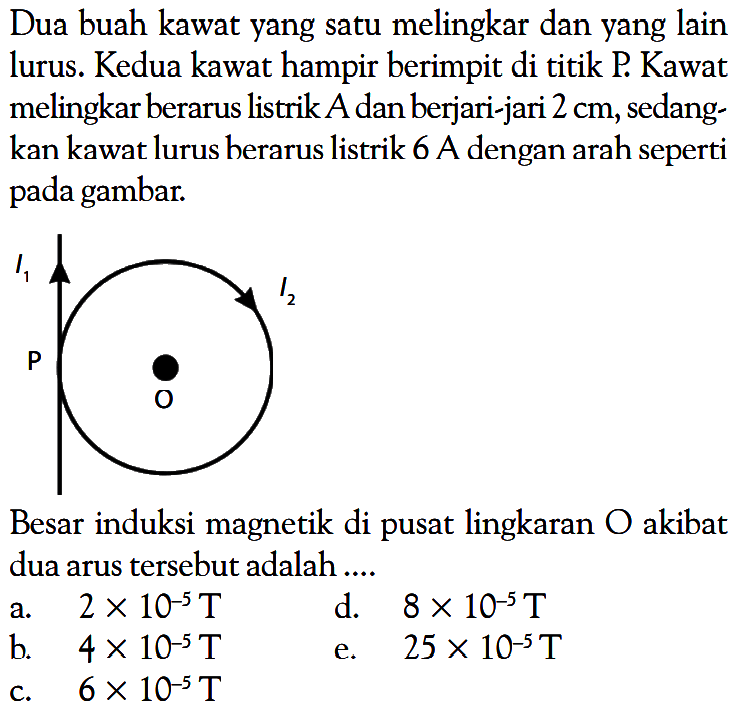 Dua buah kawat yang satu melingkar dan yang lain lurus. Kedua kawat hampir berimpit di titik P. Kawat melingkar berarus listrik A dan berjari-jari  2 cm , sedangkan kawat lurus berarus listrik 6 A dengan arah seperti pada gambar.I1 I2 P OBesar induksi magnetik di pusat lingkaran  O  akibat dua arus tersebut adalah ....