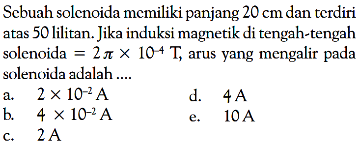 Sebuah solenoida memiliki panjang 20 cm  dan terdiri atas 50 lilitan. Jika induksi magnetik di tengah-tengah solenoida = 2 pi x 10^(-4) T, arus yang mengalir pada solenoida adalah ....