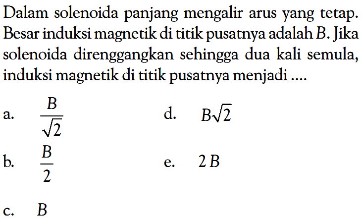 Dalam solenoida panjang mengalir arus yang tetap. Besar induksi magnetik di titik pusatnya adalah B. Jika solenoida direnggangkan sehingga dua kali semula, induksi magnetik di titik pusatnya menjadi....