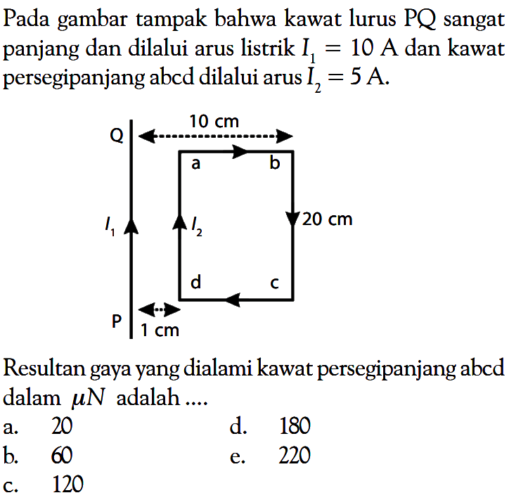 Pada gambar tampak bahwa kawat lurus PQ sangat panjang dan dilalui arus listrik  I1=10  A dan kawat persegipanjang abcd dilalui arus  I2=5 A .Q 10 cm a b I1 I2 20 cm P 1 cm d cResultan gaya yang dialami kawat persegipanjang abcd dalam muN adalah ....