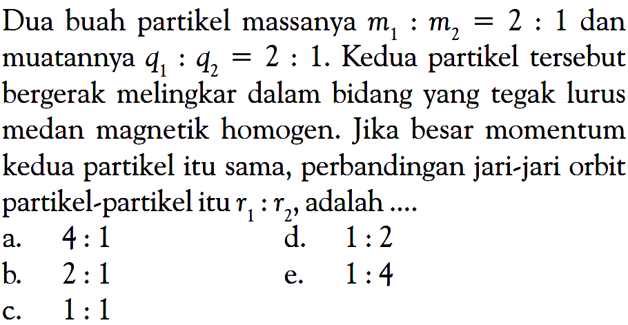 Dua buah partikel massanya  m1 : m2=2 : 1  dan muatannya  q1 : q2=2 : 1. Kedua partikel tersebut bergerak melingkar dalam bidang yang tegak lurus medan magnetik homogen. Jika besar momentum kedua partikel itu sama, perbandingan jari-jari orbit partikel-partikel itu  r1 : r2 , adalah ....