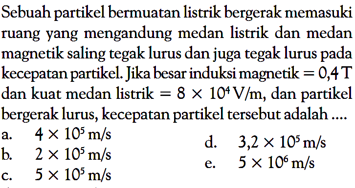 Sebuah partikel bermuatan listrik bergerak memasuki ruang yang mengandung medan listrik dan medan magnetik saling tegak lurus dan juga tegak lurus pada kecepatan partikel. Jika besar induksi magnetik = 0,4 T  dan kuat medan listrik = 8 x 10^4 V/m , dan partikel bergerak lurus, kecepatan partikel tersebut adalah ....