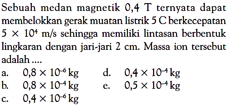 Sebuah medan magnetik 0,4 T ternyata dapat membelokkan gerak muatan listrik 5 C berkecepatan  5 x 10^4 m/s  sehingga memiliki lintasan berbentuk lingkaran dengan jari-jari  2 cm . Massa ion tersebut adalah ....