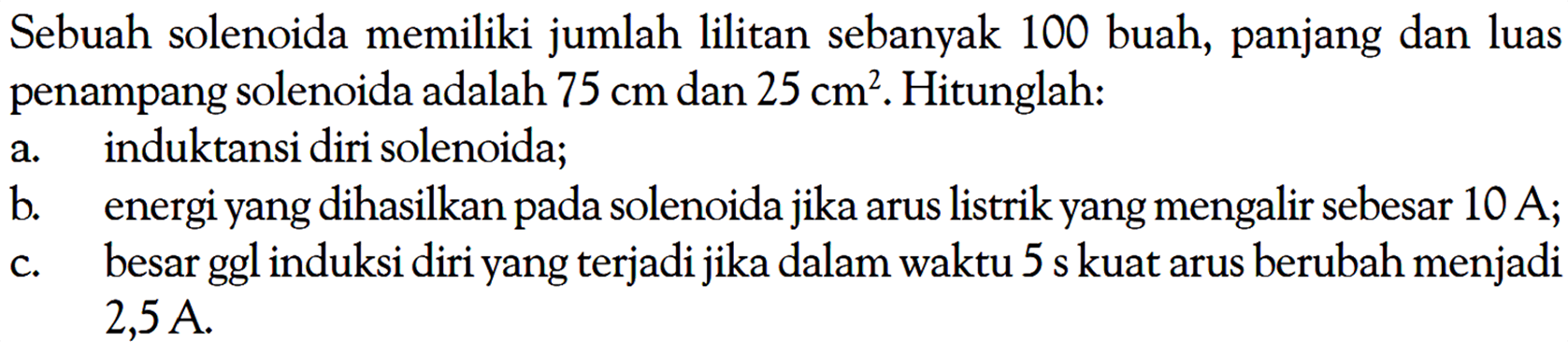 Sebuah solenoida memiliki jumlah lilitan sebanyak 100 buah, panjang dan luas penampang solenoida adalah 75 cm dan 25 cm^2. Hitunglah: 
a. induktansi diri solenoida; 
b. energi yang dihasilkan pada solenoida jika arus listrik yang mengalir sebesar 10 A; 
c. besar ggl induksi diri yang terjadi jika dalam waktu 5 s kuat arus berubah menjadi 2,5 A.