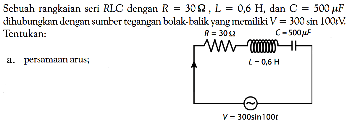 Sebuah rangkaian seri RLC dengan R=30 Ohm, L=0,6 H, dan C=500 mu F dihubungkan dengan sumber tegangan bolak-balik yang memiliki V=300 sin 100t V. Tentukan: a. persamaan arus; R = 30 Ohm C = 500 mu F L = 0,6 H V = 300 sin 100t 