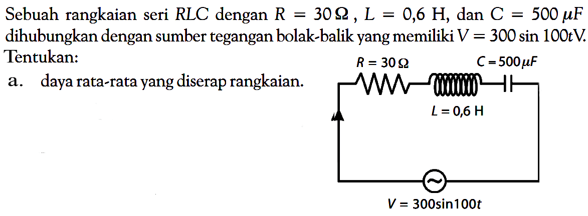 Sebuah rangkaian seri RLC dengan R=30 Ohm, L=0,6 H, dan C=500 mu F dihubungkan dengan sumber tegangan bolak-balik yang memiliki V=300 sin 100t V. Tentukan: a. daya rata-rata yang diserap rangkaian.  R = 30 Ohm C = 500 mu F L = 0,6 H V = 300 sin 100t 