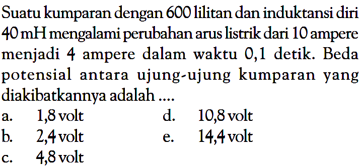 Suatu kumparan dengan 600 lilitan dan induktansi diri 40 mH mengalami perubahan arus listrik dari 10 ampere menjadi 4 ampere dalam waktu 0,1 detik. Beda potensial antara ujung-ujung kumparan yang diakibatkannya adalah.... 