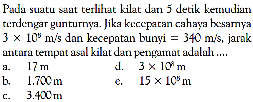 Pada suatu saat terlihat kilat dan 5 detik kemudian terdengar gunturnya. Jika kecepatan cahaya besarnya  3 x 10^8 m/s  dan kecepatan bunyi  =340 m/s , jarak antara tempat asal kilat dan pengamat adalah ....