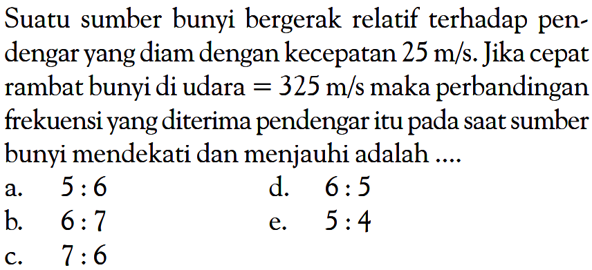 Suatu sumber bunyi bergerak relatif terhadap pendengar yang diam dengan kecepatan 25 m/s. Jika cepat rambat bunyi di udara = 325 m/s maka perbandingan frekuensi yang diterima pendengar itu pada saat sumber bunyi mendekati dan menjauhi adalah ....
