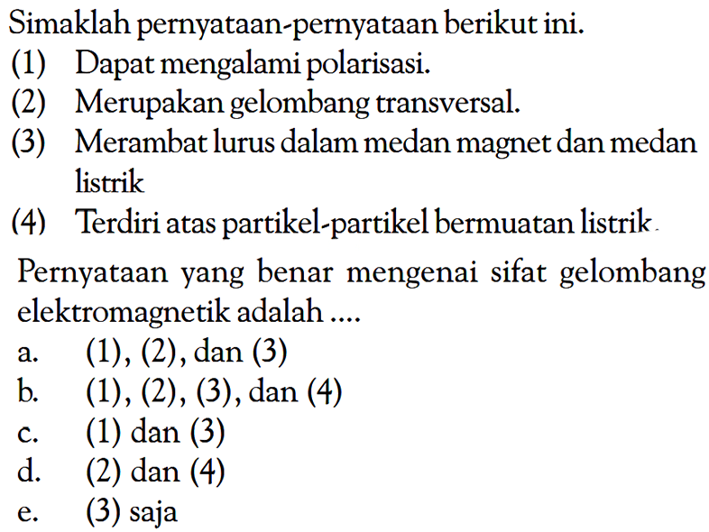 Simaklah pernyataan-pernyataan berikut ini. (1) Dapat mengalami polarisasi. (2) Merupakan gelombang transversal. (3) Merambat lurus dalam medan magnet dan medan listrik (4) Terdiri atas partikel-partikel bermuatan listrik. Pernyataan yang benar mengenai sifat gelombang elektromagnetik adalah ....a. (1),(2), dan (3) b. (1),(2),(3), dan (4) c. (1) dan (3) d. (2) dan (4) e. (3) saja 