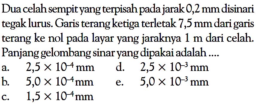 Dua celah sempit yang terpisah pada jarak 0,2 mm disinari tegak lurus. Garis terang ketiga terletak 7,5 mm dari garis terang ke nol pada layar yang jaraknya 1 m dari celah. Panjang gelombang sinar yang dipakai adalah....