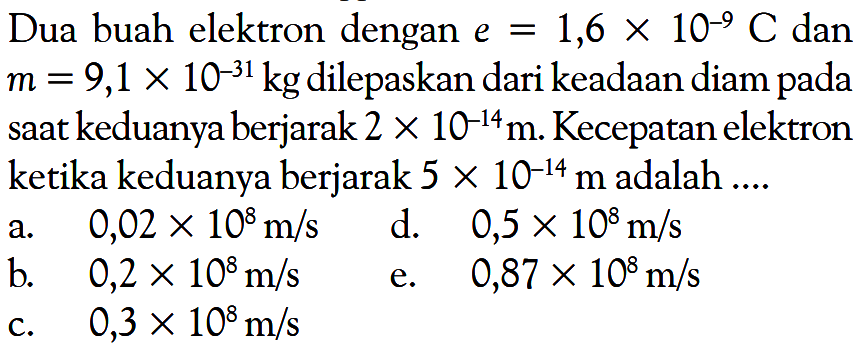 Dua buah elektron dengan e=1,6 x 10^(-9) C dan m=9,1 x 10^(-31) kg dilepaskan dari keadaan diam pada saat keduanya berjarak 2 x 10^(-14) m. Kecepatan elektron ketika keduanya berjarak 5 x 10^(-14) m adalah .... 