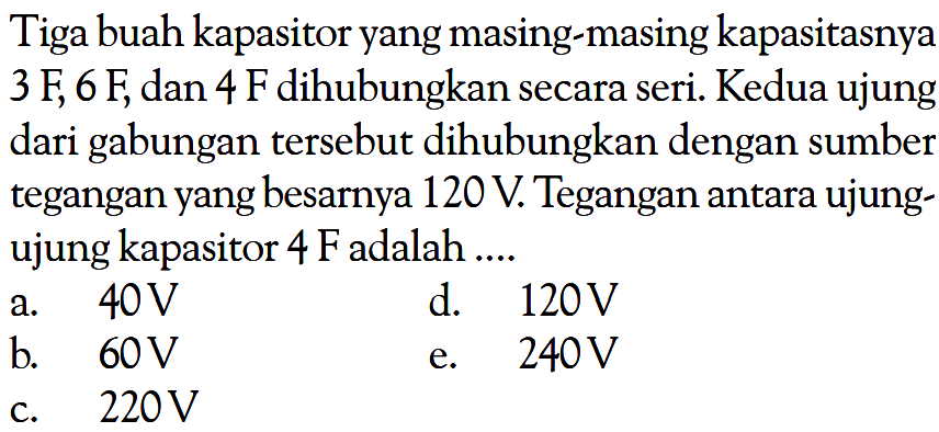 Tiga buah kapasitor yang masing-masing kapasitasnya 3 F, 6 F, dan 4 F dihubungkan secara seri. Kedua ujung dari gabungan tersebut dihubungkan dengan sumber tegangan yang besarnya 120 V. Tegangan antara ujungujung kapasitor 4 F adalah .... 