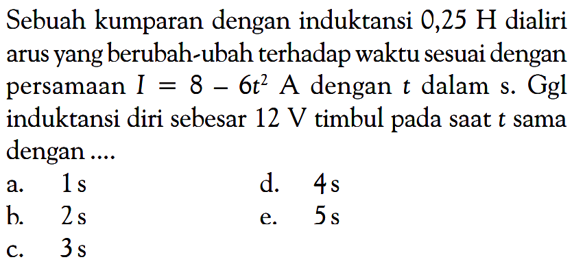 Sebuah kumparan dengan induktansi 0,25 H dialiri arus yang berubah-ubah terhadap waktu sesuai dengan persamaan I=8-6t^2 A dengan t dalam s. Ggl induktansi diri sebesar 12 V timbul pada saat t sama dengan .... 