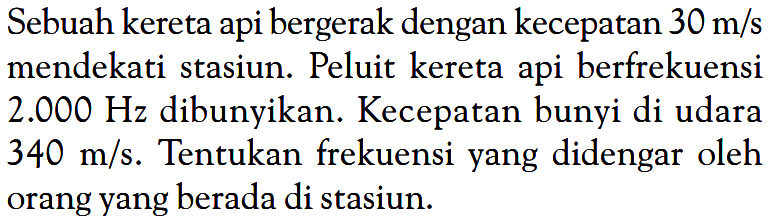 Sebuah kereta api bergerak dengan kecepatan 30 m/s mendekati stasiun. Peluit kereta api berfrekuensi 2.000 Hz dibunyikan. Kecepatan bunyi di udara 340 m/s. Tentukan frekuensi yang didengar oleh orang yang berada di stasiun.