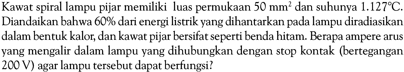 Kawat spiral lampu pijar memiliki luas permukaan 50 mm^2 dan suhunya 1.127 C. Diandaikan bahwa 60% dari energi listrik yang dihantarkan pada lampu diradiasikan dalam bentuk kalor, dan kawat pijar bersifat seperti benda hitam. Berapa ampere arus yang mengalir dalam lampu yang dihubungkan dengan stop kontak (bertegangan 200 V) agar lampu tersebut dapat berfungsi?