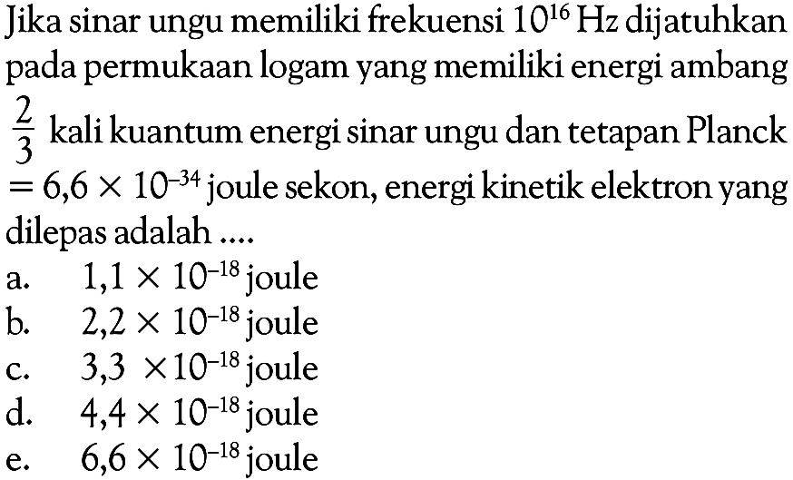 Jika sinar ungu memiliki frekuensi 10^16 Hz dijatuhkan pada permukaan logam yang memiliki energi ambang 2/3 kali kuantum energi sinar ungu dan tetapan Planck =6,6 x 10^(-34) joule sekon, energi kinetik elektron yang dilepas adalah ....